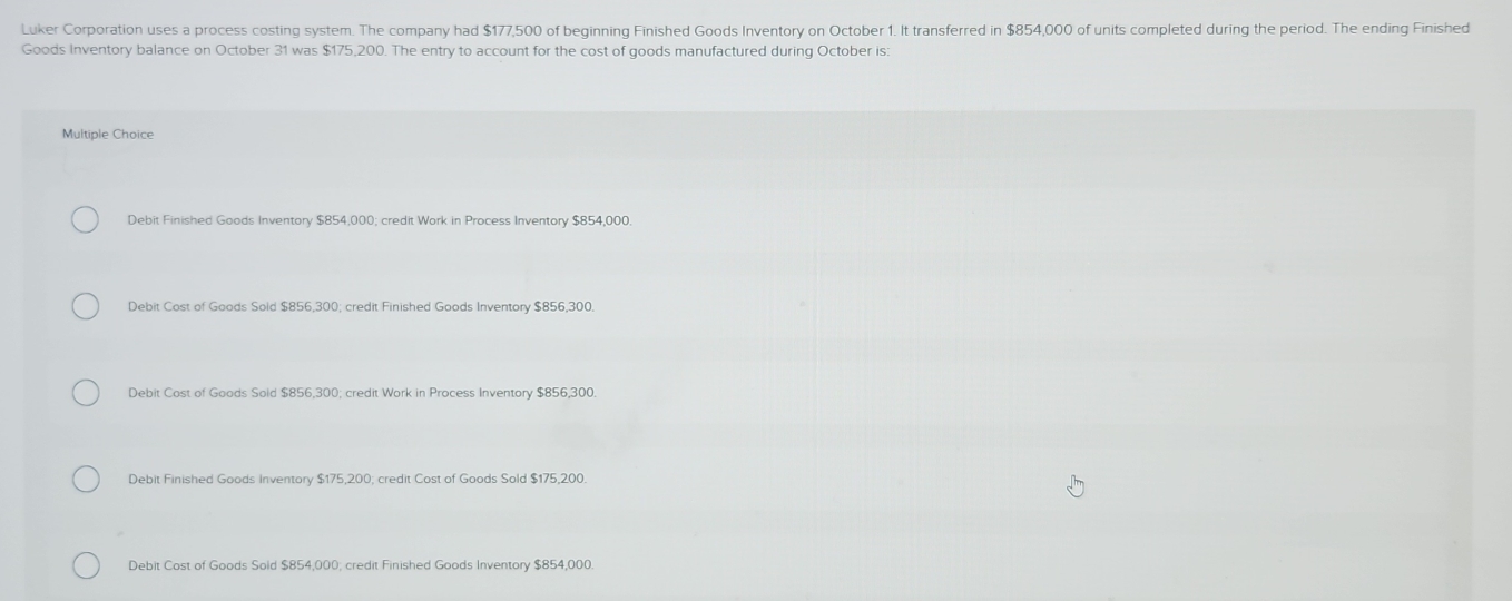 Luker Corporation uses a process costing system. The company had $177,500 of beginning Finished Goods Inventory on October 1. It transferred in $854,000 of units completed during the period. The ending Finished
Goods Inventory balance on October 31 was $175,200. The entry to account for the cost of goods manufactured during October is:
Multiple Choice
Debit Finished Goods Inventory $854,000; credit Work in Process Inventory $854,000.
Debit Cost of Goods Sold $856,300; credit Finished Goods Inventory $856,300.
Debit Cost of Goods Sold $856,300; credit Work in Process Inventory $856,300.
Debit Finished Goods Inventory $175,200; credit Cost of Goods Sold $175,200.
Debit Cost of Goods Sold $854,000; credit Finished Goods Inventory $854,000.