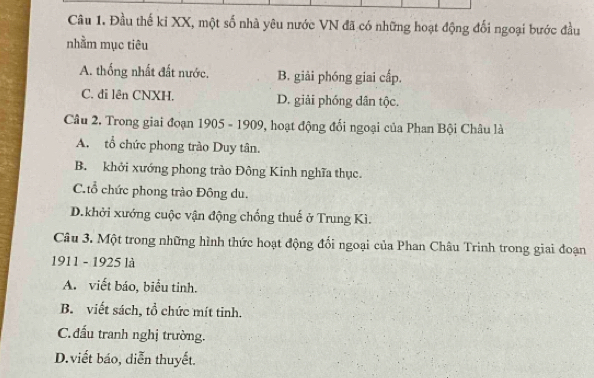 Đầu thế ki XX, một số nhà yêu nước VN đã có những hoạt động đối ngoại bước đầu
nhằm mục tiêu
A. thống nhất đất nước. B. giải phóng giai cấp.
C. đi lên CNXH. D. giải phóng dân tộc.
Câu 2. Trong giai đoạn 1905 - 1909, hoạt động đối ngoại của Phan Bội Châu là
A. tổ chức phong trào Duy tân.
B. khởi xướng phong trào Đông Kinh nghĩa thục.
C. tổ chức phong trào Đông du.
D.khởi xướng cuộc vận động chống thuế ở Trung Kì.
Câu 3. Một trong những hình thức hoạt động đổi ngoại của Phan Châu Trinh trong giai đoạn
1911 - 1925 là
A. viết báo, biểu tinh.
B. viết sách, tổ chức mít tinh.
C. đấu tranh nghị trường.
D.viết báo, diễn thuyết.