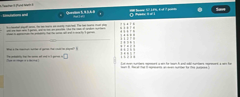 Teacher II (Fund Math II
- Simulations and Question 5, 9.3.A-9 ) HW Score: 57.14%, 4 of 7 points Save
r Part 2 of 2
Points: 0 of 1
In a baseball playoff senes, the two teams are evenly matched. The two teams must play 7 5 4 7 6
untl one team wins 3 games, and no ties are possible. Use the rows of random numbers 6 3 8 7 4 4 5 6 7 6
shown to approximate the probability that the series will end in exactly 5 games. 1 4 6 9 8
3 1 2 7 0
2 8 3 6 1
What is the naximum number of games that could be played? 5 8 6 2 5 5 9 7 4 2 3
The probability that the senes will end in 5 games is □
3 4 6 1 7
(Type an integer or a decimal ) 1 5 2 3 8
(Let even numbers represent a win for team A and odd numbers represent a win for
team B. Recall that 0 represents an even number for this purpose.)