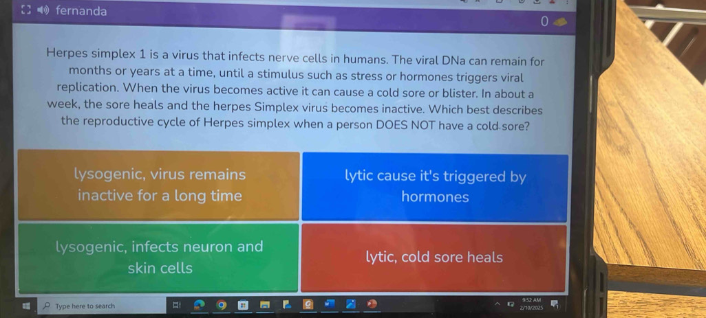 fernanda
Herpes simplex 1 is a virus that infects nerve cells in humans. The viral DNa can remain for
months or years at a time, until a stimulus such as stress or hormones triggers viral
replication. When the virus becomes active it can cause a cold sore or blister. In about a
week, the sore heals and the herpes Simplex virus becomes inactive. Which best describes
the reproductive cycle of Herpes simplex when a person DOES NOT have a cold sore?
lysogenic, virus remains lytic cause it's triggered by
inactive for a long time hormones
lysogenic, infects neuron and
lytic, cold sore heals
skin cells
Type here to search