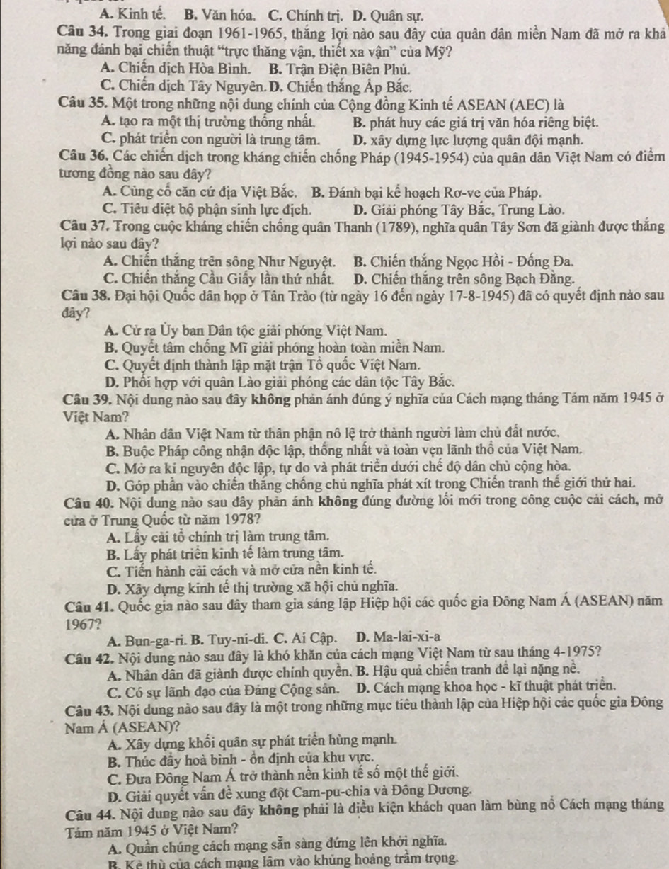 A. Kinh tế. B. Văn hóa. C. Chính trị. D. Quân sự.
Câu 34. Trong giai đoạn 1961-1965, thắng lợi nào sau đây của quân dân miền Nam đã mở ra khả
năng đánh bại chiến thuật “trực thăng vận, thiết xa vận” của Mỹ?
A. Chiến dịch Hòa Bình. B. Trận Điện Biên Phủ.
C. Chiến dịch Tây Nguyên. D. Chiến thắng Ảp Bắc.
Câu 35. Một trong những nội dung chính của Cộng đồng Kinh tế ASEAN (AEC) là
A. tạo ra một thị trường thống nhất. B. phát huy các giá trị văn hóa riêng biệt.
C. phát triển con người là trung tâm. D. xây dựng lực lượng quân đội mạnh.
Câu 36. Các chiến dịch trong kháng chiến chống Pháp (1945-1954) của quân dân Việt Nam có điểm
tương đồng nào sau đây?
A. Cùng cổ căn cứ địa Việt Bắc. B. Đánh bại kế hoạch Rơ-ve của Pháp.
C. Tiêu diệt bộ phận sinh lực địch. D. Giải phóng Tây Bắc, Trung Lào.
Câu 37. Trong cuộc kháng chiến chống quân Thanh (1789), nghĩa quân Tây Sơn đã giành được thắng
lợi nào sau dây?
A. Chiến thắng trên sông Như Nguyệt. B. Chiến thắng Ngọc Hồi - Đống Đa.
C. Chiến thắng Cầu Giấy lần thứ nhất. D. Chiến thắng trên sông Bạch Đằng.
Câu 38. Đại hội Quốc dân họp ở Tân Trào (từ ngày 16 đến ngày 17-8-1945) đã có quyết định nào sau
dây?
A. Cử ra Ủy ban Dân tộc giải phóng Việt Nam.
B. Quyết tâm chống Mĩ giải phóng hoàn toàn miền Nam.
C. Quyết định thành lập mặt trận Tổ quốc Việt Nam.
D. Phối hợp với quân Lào giải phóng các dân tộc Tây Bắc.
Câu 39. Nội dung nào sau đây không phản ánh đúng ý nghĩa của Cách mạng tháng Tám năm 1945 ở
Việt Nam?
A. Nhân dân Việt Nam từ thân phận nô lệ trở thành người làm chủ đất nước.
B. Buộc Pháp công nhận độc lập, thống nhất và toàn vẹn lãnh thổ của Việt Nam.
C. Mở ra kỉ nguyên độc lập, tự do và phát triển dưới chế độ dân chủ cộng hòa.
D. Góp phần vào chiến thăng chống chủ nghĩa phát xít trong Chiến tranh thế giới thứ hai.
Câu 40. Nội dung nào sau đây phản ánh không đúng đường lối mới trong công cuộc cải cách, mở
cửa ở Trung Quốc từ năm 1978?
A. Lấy cải tổ chính trị làm trung tâm.
B. Lấy phát triển kinh tế làm trung tâm.
C. Tiến hành cải cách và mở cửa nền kinh tế.
D. Xây dựng kinh tế thị trường xã hội chủ nghĩa.
Câu 41. Quốc gia nào sau dây tham gia sáng lập Hiệp hội các quốc gia Đông Nam Á (ASEAN) năm
1967?
A. Bun-ga-ri. B. Tuy-ni-di. C. Ai Cập. D. Ma-lai-xi-a
Câu 42. Nội dung nào sau dây là khó khăn của cách mạng Việt Nam từ sau tháng 4-1975?
A. Nhân dân đã giành được chính quyền. B. Hậu quả chiến tranh để lại nặng nề.
C. Có sự lãnh đạo của Đảng Cộng sản. D. Cách mạng khoa học - kĩ thuật phát triển.
Câu 43. Nội dung nào sau đây là một trong những mục tiêu thành lập của Hiệp hội các quốc gia Đông
Nam Á (ASEAN)?
A. Xây dựng khối quân sự phát triển hùng mạnh.
B. Thúc đầy hoà bình - ổn định của khu vực.
C. Đưa Đông Nam Á trở thành nền kinh tế số một thế giới.
D. Giải quyết vấn đề xung đột Cam-pu-chia và Đông Dương.
Câu 44. Nội dung nào sau dây không phải là điều kiện khách quan làm bùng nổ Cách mạng tháng
Tám năm 1945 ở Việt Nam?
A. Quần chúng cách mạng sẵn sàng đứng lên khởi nghĩa.
B. Kẻ thù của cách mạng lâm vào khủng hoảng trầm trọng.