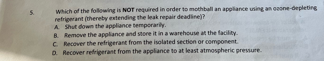 Which of the following is NOT required in order to mothball an appliance using an ozone-depleting
refrigerant (thereby extending the leak repair deadline)?
A. Shut down the appliance temporarily.
B. Remove the appliance and store it in a warehouse at the facility.
C. Recover the refrigerant from the isolated section or component.
D. Recover refrigerant from the appliance to at least atmospheric pressure.