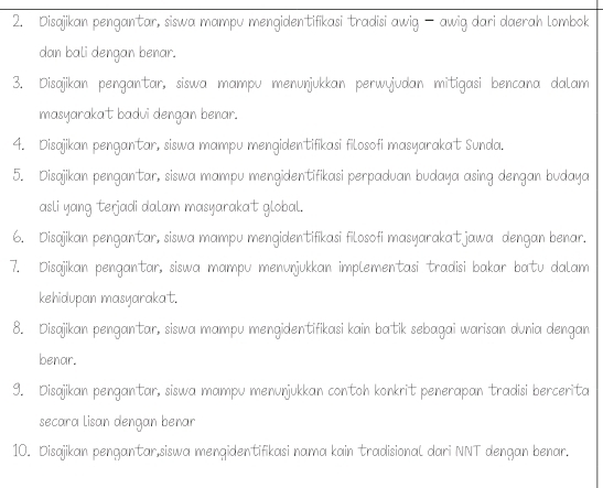 Disajikan pengantar, siswa mampu mengidentifikasi tradisi awig — awig dari daerah lombok 
dan bali dengan benar. 
3. Disajikan pengantar, siswa mampu menunjukkan perwyjudan mitigasi bencana dalam 
masyarakat badui dengan benar. 
4. Disajikan pengantar, siswa mampu mengidentifikasi filosofi masyarakat Sunda. 
5. Disajikan pengantar, siswa mampu mengidentifikasi perpaduan budaya asing dengan budaya 
asli yang terjadi dalam masyarakat global. 
6. Disajikan pengantar, siswa mampu mengidentifikasi filosofi masyarakatjawa dengan benar. 
7. Disajikan pengantar, siswa mampu menunjukkan implementasi tradisi bakar batu dalam 
kehidupan masyarakat. 
8. Disajikan pengantar, siswa mampu mengidentifikasi kain batik sebagai warisan dunia dengan 
benar. 
9. Disajikan pengantar, siswa mampu menunjukkan contoh konkrit penerapan tradisi bercerita 
secara lisan dengan benar 
10. Disajikan pengantar,siswa mengidentifikasi nama kain tradisional dari NNT dengan benar.