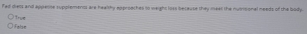 Fad diets and appetite supplements are healthy approaches to weight loss because they meet the nutritional needs of the body.
True
False