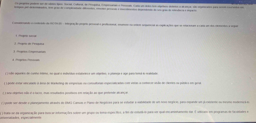 Os projetos podem ser de vários tipos: Social, Cultural, de Pesquisa, Empresariais e Pessoais. Cada um deles tem objetivos distintos a alcançar, são organizados para serem concluídos em
tempos pré-determinados, tem grau de complexidade diferentes, envolve pessoas e investimentos dependendo do seu grau de relevância e impacto
Considerando o conteúdo da ROTA 05 - Integração projeto pessoal e profissional, enumere na ordem sequencial as explicações que se relacionam a cada um dos elementos a seguir
1. Projeto social
2. Projeto de Pesquisa
3. Projetos Empresariais
4. Projetos Pessoais
( ) são aqueles de cunho íntimo, no qual o indivíduo estabelece um objetivo, o planeja e age para tomá-lo realidade
( ) pode estar vinculado à área de Marketing de empresas ou consultorias especializadas com vistas a conhecer visão de clientes ou público em geral
( ) seu objetivo não é o lucro, mas resultados positivos em relação ao que pretende alcançar.
( ) pode ser desde o planejamento através do BMG Canvas e Plano de Negócios para se estudar a viabilidade de um novo negócio, para expandir um já existente ou mesmo modernizá-lo
( ) trata-se da organização para buscar informações sobre um grupo ou tema específico, a fim de estudá-lo para ver qual encaminhamento dar. É utilizado em programas de faculdades e
universidades, especialmente.