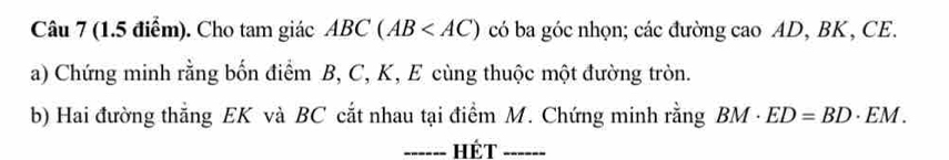 Cho tam giác ABC(AB có ba góc nhọn; các đường cao AD, BK, CE. 
a) Chứng minh rằng bốn điểm B, C, K, E cùng thuộc một đường tròn. 
b) Hai đường thẳng EK và BC cắt nhau tại điểm M. Chứng minh rằng BM· ED=BD· EM. 
_HÉT_