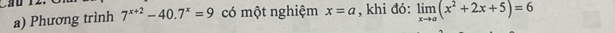 Phương trình 7^(x+2)-40.7^x=9 có một nghiệm x=a , khi đó: limlimits _xto a(x^2+2x+5)=6