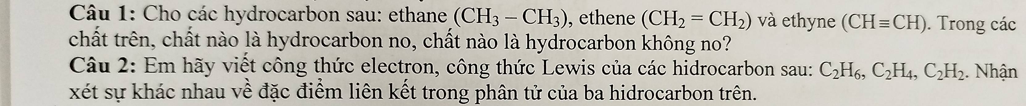 Cho các hydrocarbon sau: ethane (CH_3-CH_3) , ethene (CH_2=CH_2) và ethyne (CHequiv CH). Trong các 
chất trên, chất nào là hydrocarbon no, chất nào là hydrocarbon không no? 
Câu 2: Em hãy viết công thức electron, công thức Lewis của các hidrocarbon sau: C_2H_6, C_2H_4, C_2H_2. Nhận 
xét sự khác nhau về đặc điểm liên kết trong phân tử của ba hidrocarbon trên.