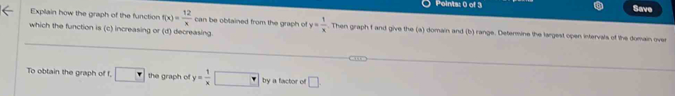 Save 
Explain how the graph of the function f(x)= 12/x  can be obtained from the graph of y= 1/x . Then graph f and give the (a) domain and (b) range. Determine the largest open intervals of the domain over 
which the function is (c) increasing or (d) decreasing. 
To obtain the graph of f. □ the graph of y= 1/x □ by a factor of □.