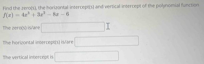 Find the zero(s), the horizontal intercept(s) and vertical intercept of the polynomial function
f(x)=4x^3+3x^2-8x-6
The zero(s) is/are □ I
The horizontal intercept(s) is/are □ 
The vertical intercept is □