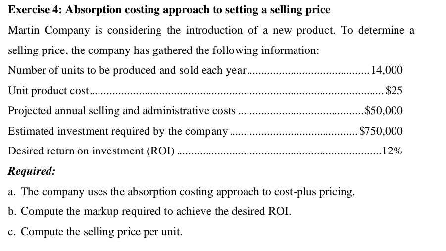 Absorption costing approach to setting a selling price 
Martin Company is considering the introduction of a new product. To determine a 
selling price, the company has gathered the following information: 
Number of units to be produced and sold each year _ 14,000
Unit product cost _ $25
Projected annual selling and administrative costs_ $50,000
Estimated investment required by the company_ $750,000
Desired return on investment (ROI) _ 12%
Required: 
a. The company uses the absorption costing approach to cost-plus pricing. 
b. Compute the markup required to achieve the desired ROI. 
c. Compute the selling price per unit.