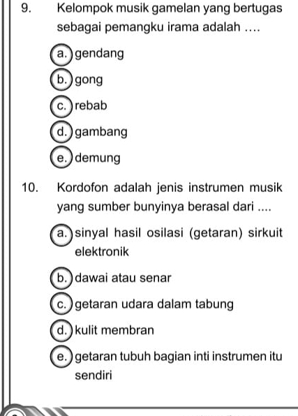 Kelompok musik gamelan yang bertugas
sebagai pemangku irama adalah ....
a. ) gendang
b.) gong
c.) rebab
d. ) gambang
e. ) demung
10. Kordofon adalah jenis instrumen musik
yang sumber bunyinya berasal dari ....
a.)sinyal hasil osilasi (getaran) sirkuit
elektronik
b. ) dawai atau senar
c. ) getaran udara dalam tabung
d. ) kulit membran
e. ) getaran tubuh bagian inti instrumen itu
sendiri