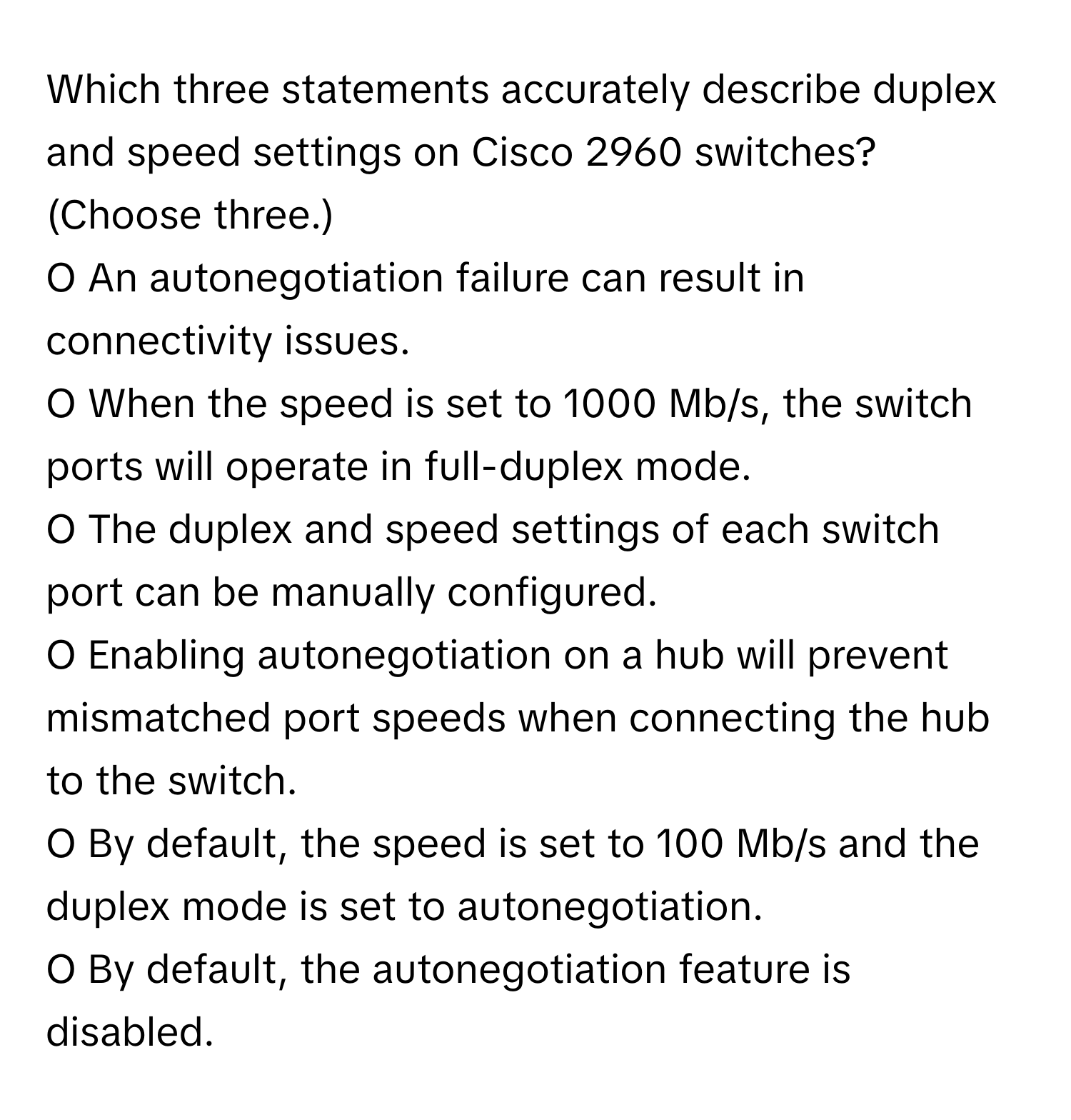 Which three statements accurately describe duplex and speed settings on Cisco 2960 switches? (Choose three.)

O An autonegotiation failure can result in connectivity issues.
O When the speed is set to 1000 Mb/s, the switch ports will operate in full-duplex mode.
O The duplex and speed settings of each switch port can be manually configured.
O Enabling autonegotiation on a hub will prevent mismatched port speeds when connecting the hub to the switch.
O By default, the speed is set to 100 Mb/s and the duplex mode is set to autonegotiation.
O By default, the autonegotiation feature is disabled.