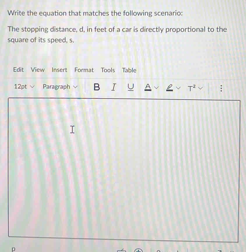 Write the equation that matches the following scenario: 
The stopping distance, d, in feet of a car is directly proportional to the 
square of its speed, s. 
Edit View Insert Format Tools Table 
12pt Paragraph B I U A T^2 v 
p