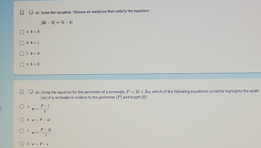 Solve the equation. Choose all solutions that satisfy the equation.
|2b-9|=|b-6|
A b=0
B. b=1
C. b=3
D. b=5
Q4s. Using the equation for the perimeter of a rectangle, P=24+2w , which of the following equations correctly highlights the width
(w) of a rectangle in relation to the perimeter (. P) and length (i)?
A. w= (P-l)/2 
B. w=P-2l
C w= (P-2l)/2 
D w=P-l