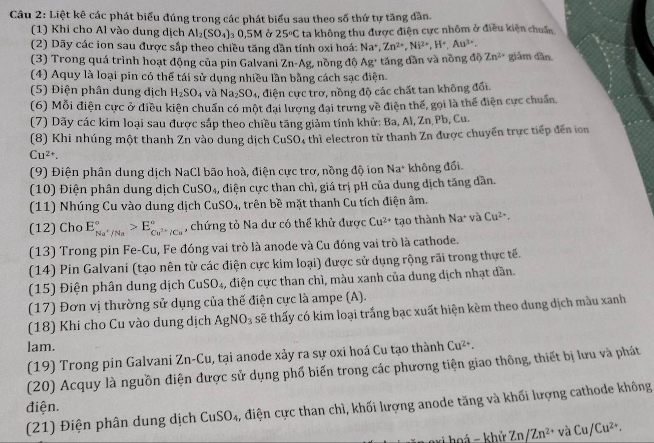 Liệt kê các phát biểu đúng trong các phát biểu sau theo số thứ tự tăng dần.
(1) Khi cho Al vào dung dịch Al_2(SO_4) 0,5M Ở 25°C ta không thu được điện cực nhôm ở điều kiện chuẩn.
(2) Dãy các ion sau được sắp theo chiều tăng dần tính oxi hoá: Na^+,Zn^(2+),Ni^(2+),H^+,Au^(3+).
(3) Trong quá trình hoạt động của pin Galvani Zn-Ag , nồng độ Ag^+ tăng dần và nồng độ Zn^(2+) giảm dần.
(4) Aquy là loại pin có thể tái sử dụng nhiều lần bằng cách sạc điện.
(5) Điện phân dung dịch H_2SO_4 và Na_2SO_4 , điện cực trơ, nồng độ các chất tan không đối.
(6) Mỗi điện cực ở điều kiện chuẩn có một đại lượng đại trưng về điện thế, gọi là thế điện cực chuẩn.
(7) Dãy các kim loại sau được sắp theo chiều tăng giảm tính khử: Ba, Al, Zn Pb, Cu.
(8) Khi nhúng một thanh Zn vào dung dịch CuSO4 thì electron từ thanh Zn được chuyển trực tiếp đến in
Cu^(2+).
(9) Điện phân dung dịch NaCl bão hoà, điện cực trơ, nồng độ ion Na^+ không đổi.
(10) Điện phân dung dịch C uSO_4 5, điện cực than chì, giá trị pH của dung dịch tăng dần.
(11) Nhúng Cu vào dung dịch CuSO_4 ,, trên bề mặt thanh Cu tích điện âm.
(12) Cho E_Na^+/Na^circ >E_Cu^(2+)/Cu^circ  , chứng tỏ Na dư có thể khử được Cu^(2+) tạo thành Na^+v a Cu^(2+).
(13) Trong pin Fe-Cu, Fe đóng vai trò là anode và Cu đóng vai trò là cathode.
(14) Pin Galvani (tạo nên từ các điện cực kim loại) được sử dụng rộng rãi trong thực tế.
(15) Điện phân dung dịch CuSO_4 3, điện cực than chì, màu xanh của dung dịch nhạt dần.
(17) Đơn vị thường sử dụng của thế điện cực là ampe (A).
(18) Khi cho Cu vào dung dịch AgNO_3 sẽ thấy có kim loại trắng bạc xuất hiện kèm theo dung dịch màu xanh
lam. Cu^(2+).
(19) Trong pin Galvani Zn-Cu , tại anode xảy ra sự oxi hoá Cu tạo thành
(20) Acquy là nguồn điện được sử dụng phổ biến trong các phương tiện giao thông, thiết bị lưu và phát
điện.
(21) Điện phân dung dịch CuSO_4 2, điện cực than chì, khối lượng anode tăng và khối lượng cathode không
vi hoá - khử Zn/Zn^(2+) và Cu/Cu^(2+).