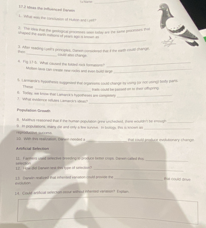 Name 
_ 
17.2 Ideas the Influenced Darwin 
_ 
1. What was the conclusion of Hutton and Lyell? 
2. The idea that the geological processes seen today are the same processes tha 
_ 
shaped the earth millions of years ago is known as 
3. After reading Lyell's principles, Darwin considered that if the earth could change, 
then_ could also change. 
4. Fig 17-5. What caused the folded rock formations?_ 
Molten lava can create new rocks and even build large_ 
5. Larmarck's hypothesis suggested that organisms could change by using (or not using) body parts 
These 
_traits could be passed on to their offspring. 
6. Today, we know that Lamarck's hypotheses are completely_ 
7. What evidence refutes Lamarck's ideas?_ 
Population Growth 
8. Malthus reasoned that if the human population grew unchecked, there wouldn't be enough_ 
9. In populations, many die and only a few survive. In biology, this is known as_ 
reproductive success. 
10. With this realization, Darwin needed a _that could produce evolutionary change. 
Artificial Selection 
11. Farmers used selective breeding to produce better crops. Darwin called this: 
_ 
selection. 
12. How did Darwin test this type of selection?_ 
13. Darwin realized that inherited variation could provide the _that could drive 
evolution. 
14. Could artificial selection occur without inherited variation? Explain.