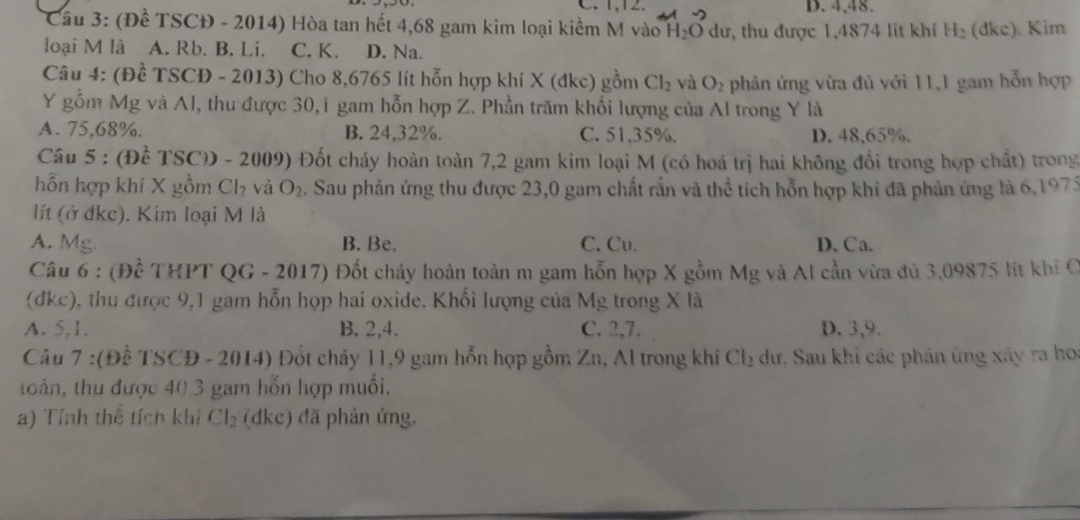 C. 1,12. D. 4,48.
Câu 3: (Đề TSCĐ - 2014) Hòa tan hết 4,68 gam kim loại kiềm M vào h l_2C 0 dư, thu được 1,4874 lit khí H_2 (dkc). Kim
loại M là A. Rb. B. Li. C. K. D. Na.
Câu 4: (Đề TSCD - 2013) Cho 8,6765 lít hỗn hợp khí X (đkc) gồm Cl_2 và O_2 phản ứng vừa đủ với 11,1 gam hỗn hợp
Y gồm Mg và Al, thu được 30,i gam hỗn hợp Z. Phần trăm khổi lượng của Al trong Y là
A. 75,68%. B. 24,32%. C. 51,35%. D. 48,65%.
Câu 5 : (Đề TSCD - 2009) Đốt cháy hoàn toàn 7,2 gam kim loại M (có hoá trị hai không đổi trong hợp chất) trong
hỗn hợp khí X gồm Ch và O_2. Sau phản ứng thu được 23,0 gam chất rấn và thể tích hỗn hợp khi đã phản ứng là 6,1975
lít (ở đkc). Kim loại M là
A. Mg. B. Be. C. Cu. D. Ca.
Câu 6 : (Đề THPT QG - 2017) Đốt cháy hoàn toàn m gam hỗn hợp X gồm Mg và Al cần vừa đủ 3,09875 lít khi C
(đkc), thu được 9,1 gam hỗn họp hai oxide. Khối lượng của Mg trong X là
A. 5,1. B. 2,4. C. 2,7. D.3,9.
Câu 7 :(Đề TSCĐ - 2014) Đốt cháy 11,9 gam hỗn hợp gồm Zn, Al trong khí Cl_2 dư, Sau khi các phản ứng xây ra ho
toàn, thu được 40 3 gam hỗn hợp muồi.
a) Tính thể tích khí Cl_2 (dke) đã phản ứng.