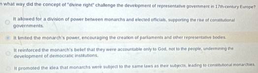 what way did the concept of "divine right" challenge the development of representative government in 17th -century Europe?
It allowed for a division of power between monarchs and elected officials, supporting the rise of constitutional
governments.
It limited the monarch's power, encouraging the creation of parliaments and other representative bodies
It reinforced the monarch's belief that they were accountable only to God, not to the people, undermining the
development of democratic institutions.
It promoted the idea that monarchs were subject to the same laws as their subjects, leading to constitutional monarchies.