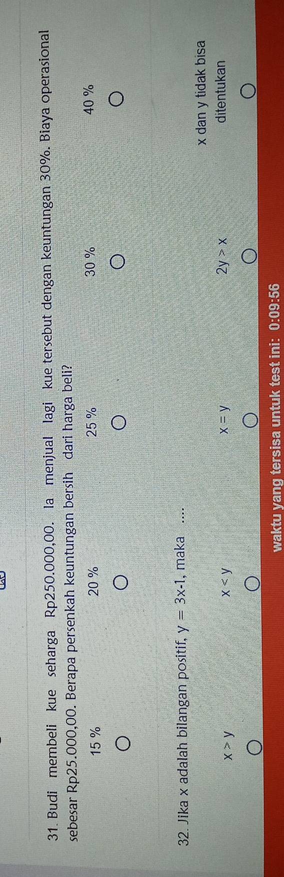 Budi membeli kue seharga Rp250.000,00. la menjual lagi kue tersebut dengan keuntungan 30%. Biaya operasional
sebesar Rp25.000,00. Berapa persenkah keuntungan bersih dari harga beli?
15 % 20 % 25 % 30 % 40 %
32. Jika x adalah bilangan positif, y=3x-1 , maka ....
x dan y tidak bisa
x>y
x
x=y
2y>x ditentukan
waktu yang tersisa untuk test ini: 0:09:56