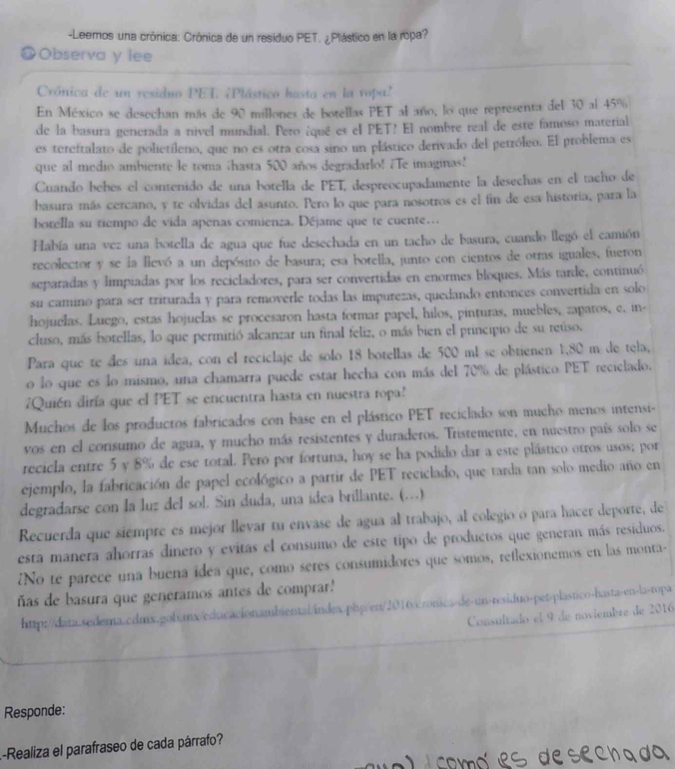 Leemos una crónica: Crónica de un residuo PET. ¿Plástico en la ropa?
a Observa y lee
Crónica de un residuo PET. ¿Plástico hasta en la vopa?
En México se desechan más de 90 millones de botellas PET al año, lo que representa del 30 al 45%
de la basura generada a nivel mundial. Pero ¿qué es el PET! El nombre real de este famoso material
es tereftalato de polietíleno, que no es otra cosa sino un plástico derivado del petróleo. El problema es
que al medio ambiente le toma hasta 500 años degradarlo! ¿Te imaginas!
Cuando bebes el contenido de una botella de PET, despreocupadamente la desechas en el tacho de
basura más cercano, y te olvidas del asunto. Pero lo que para nosotros es el fin de esa historia, para la
botella su tiempo de vida apenas comienza. Déjame que te cuente…
Había una vez una botella de agua que fue desechada en un tacho de basura, cuando llegó el camión
recolector y se la llevó a un depósito de basura; esa botella, junto con cientos de otras iguales, fueron
separadas y limpiadas por los recicladores, para ser convertidas en enormes bloques. Más tarde, continuó
su camino para ser triturada y para removerle todas las impurezas, quedando entonces convertida en solo
hojuelas. Luego, estas hojuelas se procesaron hasta formar papel, hilos, pinturas, muebles, zapatos, e. in-
cluso, más botellas, lo que permitió alcanzar un final feliz, o más bien el principio de su reúso.
Para que te des una idea, con el reciclaje de solo 18 botellas de 500 ml se obtienen 1,80 m de tela,
o lo que es lo mismo, una chamarra puede estar hecha con más del 70% de plástico PET reciclado.
¿Quién diría que el PET se encuentra hasta en nuestra ropa
Muchos de los productos fabricados con base en el plástico PET reciclado son mucho menos intensi-
vos en el consumo de agua, y mucho más resistentes y duraderos. Tristemente, en nuestro país solo se
recicla entre 5 y 8% de ese total. Pero por fortuna, hoy se ha podido dar a este plástico otros usos; por
ejemplo, la fabricación de papel ecológico a partir de PET reciclado, que tarda tan solo medio año en
degradarse con la luz del sol. Sin duda, una idea brillante. (…)
Recuerda que siempré es mejor llevar tu envase de agua al trabajo, al colegio o para hacer deporte, de
está manera ahorras dinero y evitas el consumo de este tipo de productos que generan más residuos.
¿No te parece una buéna idea que, como seres consumidores que somos, reflexionemos en las monta-
ñas de basura que generamos antes de comprar'
http://data.sedema.cdmx.gob.mx/educacionambiental/index.php/en/2016/cronica-de-un-residuo-pet-plastico-hasta-en-la-ropa
Consultado el 9 de noviembre de 2016
Responde:
-Realiza el parafraseo de cada párrafo?