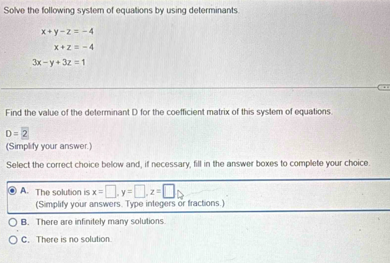 Solve the following system of equations by using determinants.
x+y-z=-4
x+z=-4
3x-y+3z=1
Find the value of the determinant D for the coefficient matrix of this system of equations.
D=2
(Simplify your answer.)
Select the correct choice below and, if necessary, fill in the answer boxes to complete your choice.
A. The solution is x=□ , y=□ , z=□
(Simplify your answers. Type integers or fractions.)
B. There are infinitely many solutions.
C. There is no solution.