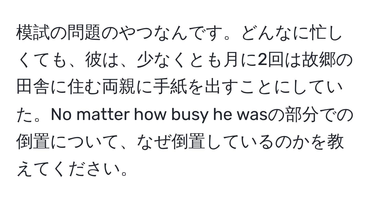 模試の問題のやつなんです。どんなに忙しくても、彼は、少なくとも月に2回は故郷の田舎に住む両親に手紙を出すことにしていた。No matter how busy he wasの部分での倒置について、なぜ倒置しているのかを教えてください。