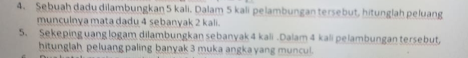 Sebuah dadu dilambungkan 5 kali. Dalam 5 kali pelambungan tersebut, hitunglah peluang 
munculnya mata dadu 4 sebanyak 2 kali. 
5. Sekeping uang logam dilambungkan sebanyak 4 kali . Dalam 4 kali pelambungan tersebut, 
hitunglah peluang paling banyak 3 muka angka yang muncul.