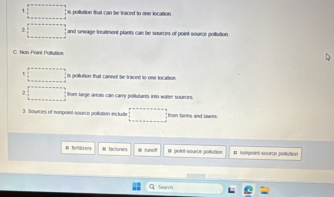 is pollution that can be traced to one location.
2
and sewage treatment plants can be sources of point-source pollution.
C. Non-Point Pollution
1. is pollution that cannot be traced to one location.
2 from large areas can carry pollutants into water sources.
3. Sources of nonpoint-source pollution include from farms and lawns.
:: fertilizers factories =: runoff == point-source pollution :: nonpoint-source pollution
Search