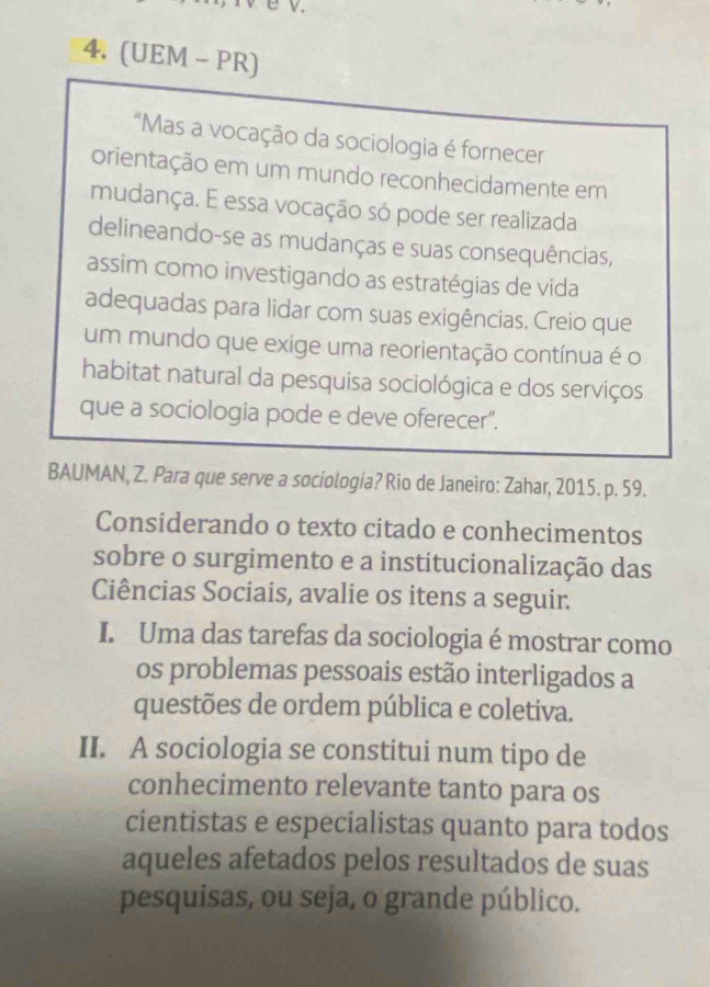 (UEM - PR) 
"Mas a vocação da sociologia é fornecer 
orientação em um mundo reconhecidamente em 
mudança. E essa vocação só pode ser realizada 
delineando-se as mudanças e suas consequências, 
assim como investigando as estratégias de vida 
adequadas para lidar com suas exigências. Creio que 
um mundo que exige uma reorientação contínua é o 
habitat natural da pesquisa sociológica e dos serviços 
que a sociologia pode e deve oferecer". 
BAUMAN, Z. Para que serve a sociología? Rio de Janeiro: Zahar, 2015. p. 59. 
Considerando o texto citado e conhecimentos 
sobre o surgimento e a institucionalização das 
Ciências Sociais, avalie os itens a seguir. 
I. Uma das tarefas da sociologia é mostrar como 
os problemas pessoais estão interligados a 
questões de ordem pública e coletiva. 
II. A sociologia se constitui num tipo de 
conhecimento relevante tanto para os 
cientistas e especialistas quanto para todos 
aqueles afetados pelos resultados de suas 
pesquisas, ou seja, o grande público.