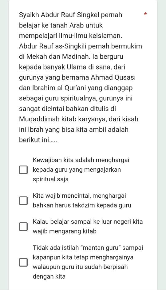 Syaikh Abdur Rauf Singkel pernah
belajar ke tanah Arab untuk
mempelajari ilmu-ilmu keislaman.
Abdur Rauf as-Singkili pernah bermukim
di Mekah dan Madinah. Ia berguru
kepada banyak Ulama di sana, dari
gurunya yang bernama Ahmad Qusasi
dan Ibrahim al-Qur’ani yang dianggap
sebagai guru spiritualnya, gurunya ini
sangat dicintai bahkan ditulis di
Muqaddimah kitab karyanya, dari kisah
ini Ibrah yang bisa kita ambil adalah
berikut ini.....
Kewajiban kita adalah menghargai
kepada guru yang mengajarkan
spiritual saja
Kita wajib mencintai, menghargai
bahkan harus takdzim kepada guru
Kalau belajar sampai ke luar negeri kita
wajib mengarang kitab
Tidak ada istilah “mantan guru” sampai
kapanpun kita tetap menghargainya
walaupun guru itu sudah berpisah
dengan kita