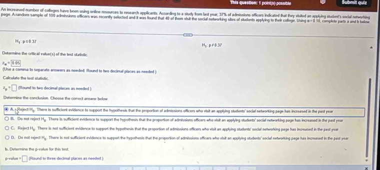 This question: 1 point(s) possible Submit qulz
An increased number of colleges have been using online resources to research applicants. According to a study from last year, 37% of admissions officers indicated that they visited an applying studen's social networking
page. A random sample of 100 admissions officers was recently selected and it was found that 40 of them visit the social networking sites of students applying to their college. Using a=010 I, complete parts a and b below
H_1:p≤ 0.37
H_1 : p≠0.37
Determine the critical value(s) of the test statistic
z_u=0.05
(Use a comma to separate answers as needed. Round to two decimal places as needed )
Calculate the test statistic.
z_p=□ (Round to two decimal places as needed )
Determine the conclusion. Choose the correct answer below
@ A. Reject H_0. There is sufficient evidence to support the hypothesis that the proportion of admissions officers who visit an applying students' social networking page has increased in the past year
B. Do not reject H_3 There is sufficient evidence to support the hypothesis that the proportion of admissions officers who visit an applying students' social networking page has increased in the past year
C. Rejec H_0. There is not sufficient evidence to support the hypothesis that the proportion of admissions officers who visit an applying students' social networking page has increased in the past year
D. Do not reject H_0. There is not sufficient evidence to support the hypothesis that the proportion of admissions officers who visit an applying students' social networking page has increased in the past year
b. Determine the p -value for this test
p-value = □ (Round to three decimal places as needed )