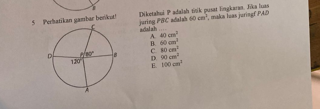 Perhatikan gambar berikut! Diketahui P adalah titik pusat lingkaran. Jika luas
juring PBC adalah 60cm^2 , maka luas juringf PAD
adalah
A. 40cm^2
B. 60cm^2
C. 80cm^2
D. 90cm^2
E. 100cm^2