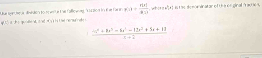 Use synthetic division to rewrite the following fraction in the form q(x)+ r(x)/d(x)  , where d(x) is the denominator of the original fraction,
q(x) is the quotient, and r(x) is the remainder.
 (4x^6+8x^5-6x^3-12x^2+5x+10)/x+2 