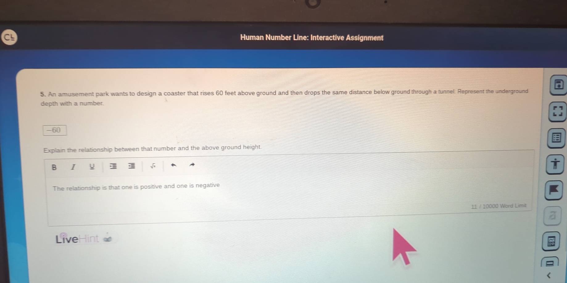 C! Human Number Line: Interactive Assignment 
5. An amusement park wants to design a coaster that rises 60 feet above ground and then drops the same distance below ground through a tunnel. Represent the underground 
depth with a number.
-60
Explain the relationship between that number and the above ground height 
B I U 
The relationship is that one is positive and one is negative 
11 / 10000 Word Limit 
a 
LiveHint