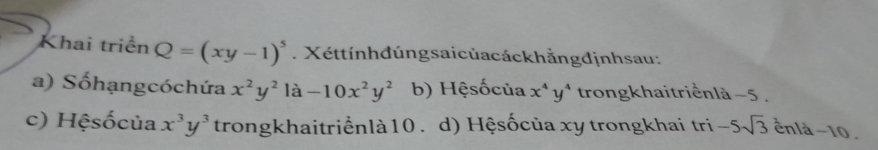 Khai triển Q=(xy-1)^5. Xéttínhđúngsaicủacáckhằngđịnhsau:
a) Sốhạngcóchứa x^2y^2 là -10x^2y^2 b) Hệsốcủa x^4y^4 trongkhaitriểnlà −5.
c) Hệsốcủa x^3y^3 trongkhaitriểnlà10 . d) Hệsốcủa xy trongkhai tri -5sqrt(3) ênlà −10.