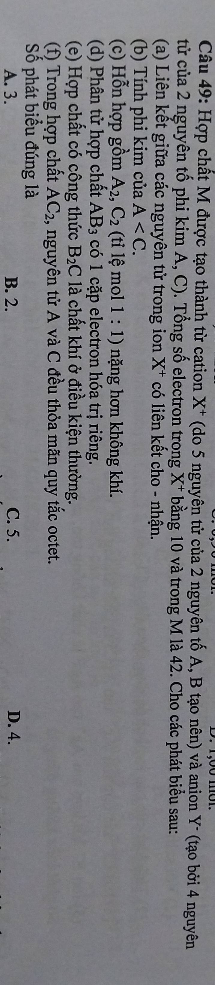 Hợp chất M được tạo thành từ cation X^+ (do 5 nguyên tử của 2 nguyên tố A, B tạo nên) và anion Y - (tạo bởi 4 nguyên
tử của 2 nguyên tố phi kim A, C). Tổng số electron trong X^+ bằng 10 và trong M là 42. Cho các phát biểu sau:
(a) Liên kết giữa các nguyên tử trong ion X X^+ có liên kết cho - nhận.
(b) Tính phi kim của A . 
(c) Hỗn hợp gồm A_2, C_2 (ti lệ mol 1 : 1) nặng hơn không khí.
(d) Phân tử hợp chất AB_3 có 1 cặp electron hóa trị riêng.
(e) Hợp chất có công thức B_2C là chất khí ở điều kiện thường.
(f) Trong hợp chất AC_2 1, nguyên tử A và C đều thỏa mãn quy tắc octet.
Số phát biểu đúng là
A. 3. B. 2. C. 5. D. 4.