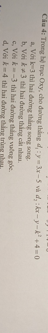 Trong hệ trục Oxy, cho đường thắng d_1:y=3x-5 và d_2:kx-y-k^2+4=0
a, Với k=3 thì hai đường thắng song song.
b, Với k!= 3 thì hai đường thắng cắt nhau.
c, Với k=-3 thì hai đường thắng vuông góc.
d, Với k=4 thì hai đường thắng trùng nhau,