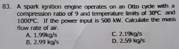 A spark ignition engine operates on an Otto cycle with a
compression ratio of 9 and temperature limits of 30°C and
1000°C. If the power input is 500 kW. Calculate the mass
flow rate of air.
A. 1.99kg/s C. 2.19kg/s
B. 2.99 kg/s D. 2.59 kg/s