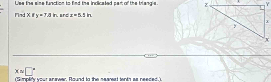 Use the sine function to find the indicated part of the triangle. 
Find X if y=7.8in. and z=5.5in.
xapprox □°
(Simplify your answer. Round to the nearest tenth as needed.).