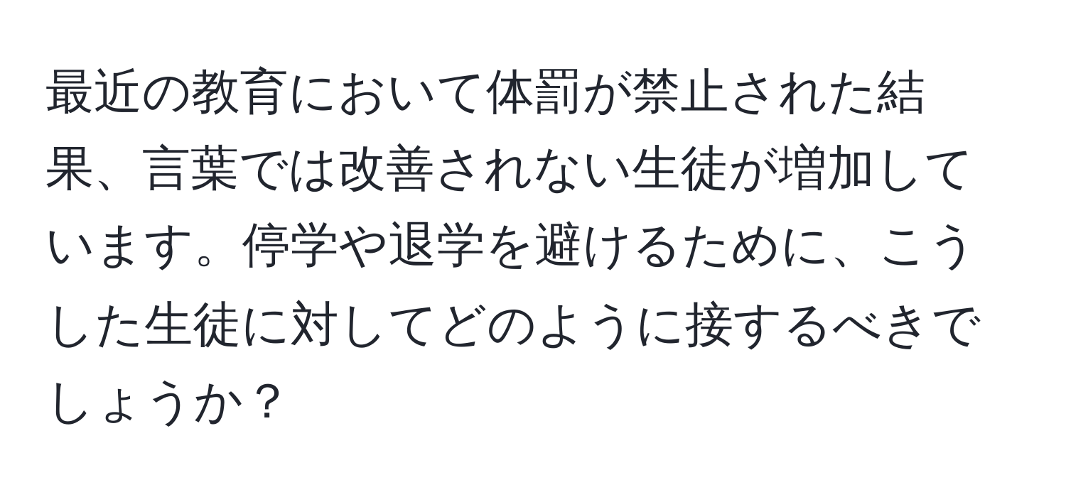 最近の教育において体罰が禁止された結果、言葉では改善されない生徒が増加しています。停学や退学を避けるために、こうした生徒に対してどのように接するべきでしょうか？