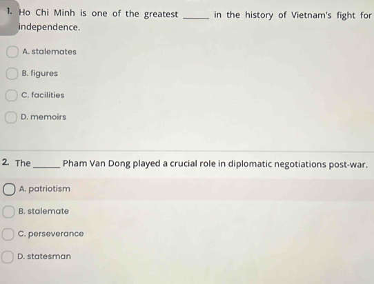 Ho Chi Minh is one of the greatest _in the history of Vietnam's fight for
independence.
A. stalemates
B. figures
C. facilities
D. memoirs
2. The _Pham Van Dong played a crucial role in diplomatic negotiations post-war.
A. patriotism
B. stalemate
C. perseverance
D. statesman