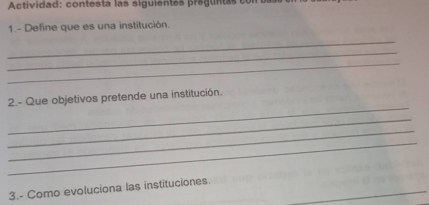 Actividad: contesta las siguientes preguntas co n u 
1.- Define que es una institución. 
_ 
_ 
_ 
_ 
2.- Que objetivos pretende una institución. 
_ 
_ 
_ 
_ 
3.- Como evoluciona las instituciones.