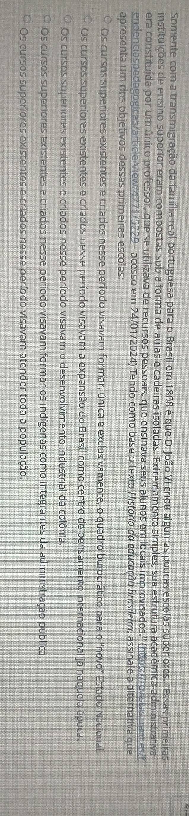 Somente com a transmigração da família real portuguesa para o Brasil em 1808 é que D. João VI criou algumas poucas escolas superiores. 'Essas primeiras
instituições de ensino superior eram compostas sob a forma de aulas e cadeiras isoladas. Extremamente simples, sua estrutura acadêmica-administrativa
era constituída por um único professor, que se utilizava de recursos pessoais, que ensinava seus alunos em locais improvisados.'' (https://revistas.uam.es/t
endenciaspedagogicas/article/view/4771/5229 - acesso em 24/01/2024) Tendo como base o texto História da educação brasileira, assinale a alternativa que
apresenta um dos objetivos dessas primeiras escolas:
Os cursos superiores existentes e criados nesse período visavam formar, única e exclusivamente, o quadro burocrático para o “novo” Estado Nacional.
Os cursos superiores existentes e criados nesse período visavam a expansão do Brasil como centro de pensamento internacional já naquela época.
Os cursos superiores existentes e criados nesse período visavam o desenvolvimento industrial da colônia.
Os cursos superiores existentes e criados nesse período visavam formar os indígenas como integrantes da administração pública.
Os cursos superiores existentes e criados nesse período visavam atender toda a população.