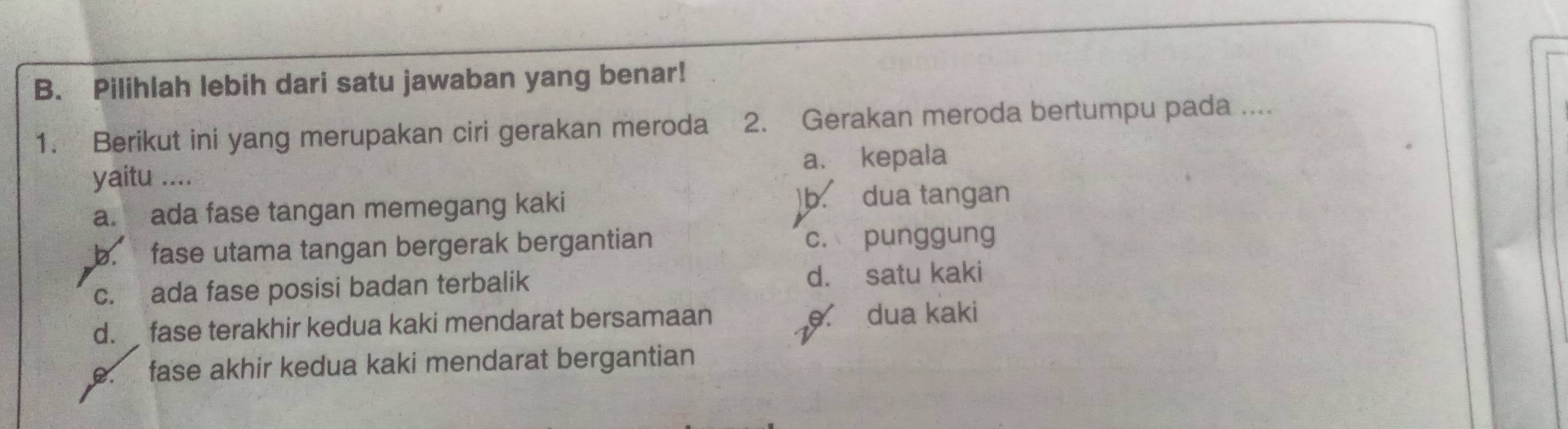 Pilihlah lebih dari satu jawaban yang benar!
1. Berikut ini yang merupakan ciri gerakan meroda 2. Gerakan meroda bertumpu pada ....
yaitu .... a. kepala
a. ada fase tangan memegang kaki
)b. dua tangan
b. fase utama tangan bergerak bergantian c. punggung
c. ada fase posisi badan terbalik d. satu kaki
d. fase terakhir kedua kaki mendarat bersamaan e dua kaki
e. fase akhir kedua kaki mendarat bergantian