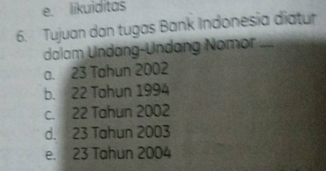 e. likuiditas
6. Tujuan dan tugas Bank Indonesia diatur
dalam Undang-Undang Nomor ....
a. 23 Tahun 2002
b. 22 Tahun 1994
c. 22 Tahun 2002
d. 23 Tahun 2003
e. 23 Tahun 2004