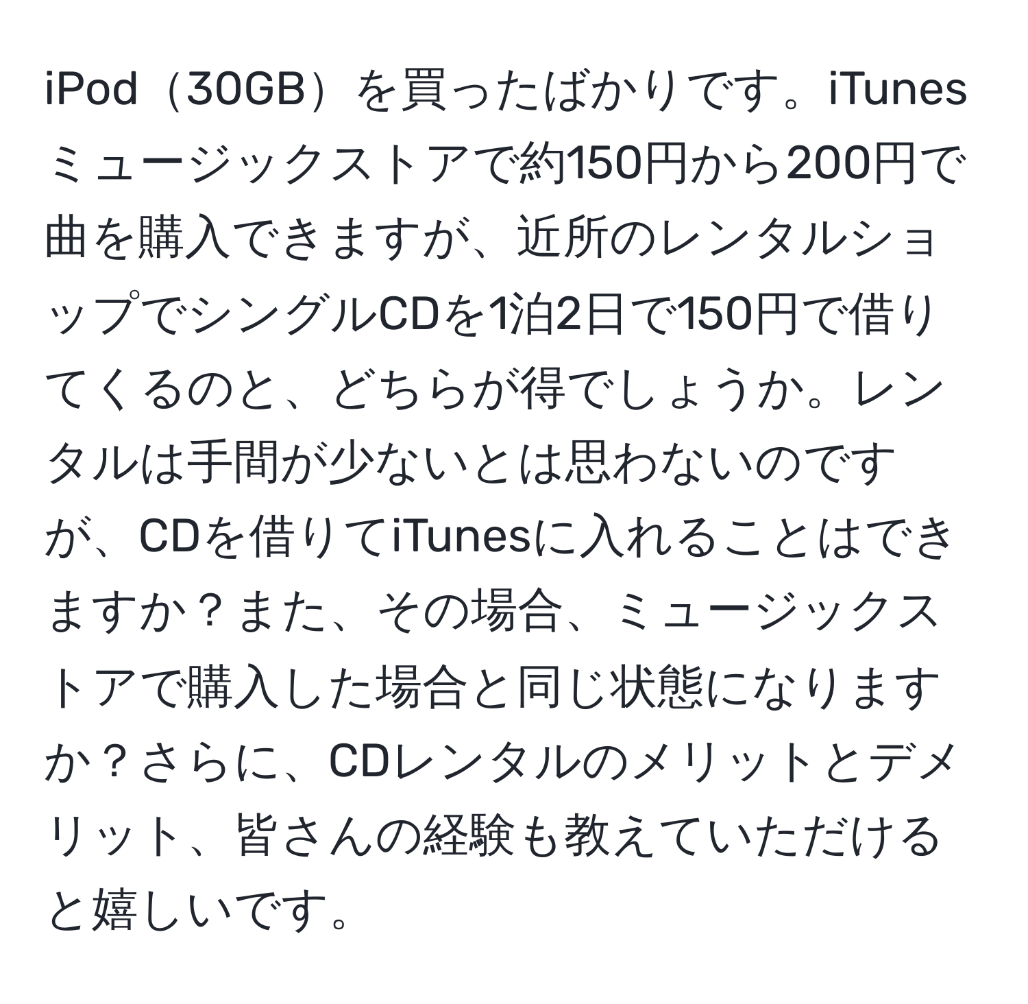 iPod30GBを買ったばかりです。iTunesミュージックストアで約150円から200円で曲を購入できますが、近所のレンタルショップでシングルCDを1泊2日で150円で借りてくるのと、どちらが得でしょうか。レンタルは手間が少ないとは思わないのですが、CDを借りてiTunesに入れることはできますか？また、その場合、ミュージックストアで購入した場合と同じ状態になりますか？さらに、CDレンタルのメリットとデメリット、皆さんの経験も教えていただけると嬉しいです。