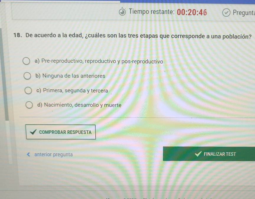 Tiempo restante: 00:20:46 Pregunt
18. De acuerdo a la edad, ¿cuáles son las tres etapas que corresponde a una población?
a) Pre-reproductivo, reproductivo y pos-reproductivo
b) Ninguna de las anteriores
c) Primera, segunda y tercera
d) Nacimiento, desarrollo y muerte
COMPROBAR RESPUESTA
anterior pregunta FINALIZAR TEST