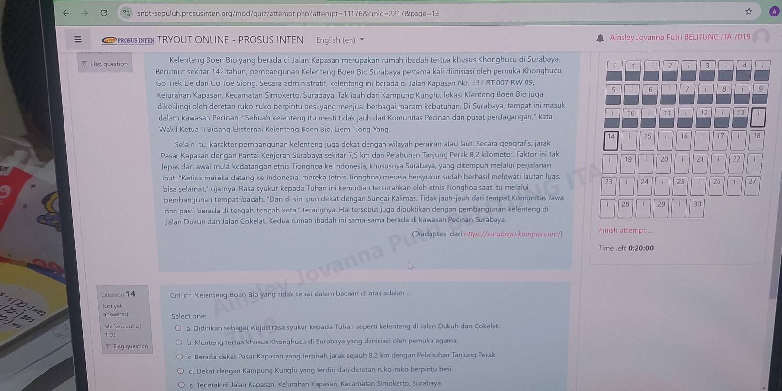   PRoSUS INEN TRYOUT ONLINE - PROSUS INTEN English (en) Ainsley Jovanna Putri BELITUNG ITA 7019
Flag question Kelenteng Boen Bio yang berada di Jalan Kapasan merupakan rumah ibadah tertua khusus Khonghucu di Surabaya.
i 7 i 2 i 3 i 4  i
Berumur sekitar 142 tahun, pembangunan Kelenteng Boen Bio Surabaya pertama kali diinisiasi oleh pemuka Khonghucu,
Go Tiek Lie dan Co Toe Siong. Secara administratif, kelenteng ini berada di Jalan Kapasan No. 131 RT 007 RW 09,
5 i 6 「7 i 8 i 9
Kelurahan Kapasan, Kecamatan Simokerto, Surabaya. Tak jauh dari Kampung Kungfu, lokasi Klenteng Boen Bio juga
dikelilingi oleh deretan ruko-ruko berpintu besi yang menjual berbagai macam kebutuhan. Di Surabaya, tempat ini masuk
i 10 i 11 12 i 13
dalam kawasan Pecinan. "Sebuah kelenteng itu mesti tidak jauh dari Komunitas Pecinan dan pusat perdagangan," kata
Wakil Ketua II Bidang Eksternal Kelenteng Boen Bio, Liem Tiong Yang.
14 15 16 ì 17 18
Selain itu, karakter pembangunan kelenteng juga dekat dengan wilayah perairan atau laut. Secara geografis, jarak
Pasar Kapasan dengan Pantai Kenjeran Surabaya sekitar 7,5 km dan Pelabuhan Tanjung Perak 8,2 kilometer. Faktor ini tak
i 19 i 20 i 21 i 22 i
lepas dari awal mula kedatangan etnis Tionghoa ke Indonesia, khususnya Surabaya, yang ditempuh melalui perjalanan
laut. “Ketika mereka datang ke Indonesia, mereka (etnis Tionghoa) merasa bersyukur sudah berhasil melewati lautan luas,
23 i 24 i 25 i 26 i 27
bisa selamat," ujarnya. Rasa syukur kepada Tuhan ini kemudian tercurahkan oleh etnis Tionghoa saat itu melalui
pembangunan tempat ibadah. "Dan di sini pun dekat dengan Sungai Kalimas. Tidak jauh-jauh dari tempat Komunitas Jawa
28 29 i 30
dan pasti berada di tengah-tengah kota,“ terangnya. Hal tersebut juga dibuktikan dengan pembangunan kelenteng di
Jalan Dukuh dan Jalan Cokelat. Kedua rumah ibadah ini sama-sama berada di kawasan Pecinan Surabaya.
(Diadaptasi dari https://surabaya.kompas.com/) Finish attempt ...
Time left 0:20:00
Question 14 Ciri-ciri Kelenteng Boen Bio yang tidak tepat dalam bacaan di atas adalah ...
Not yet
answered Select one:
J803
Marked out of a. Didirikan sebagai wujud rasa syukur kepada Tuhan seperti kelenteng di Jalan Dukuh dan Cokelat.
1.00
* Flag question b. Klenteng tertua khusus Khonghucu di Surabaya yang diinisiasi oleh pemuka agama.
c. Berada dekat Pasar Kapasan yang terpisah jarak sejauh 8,2 km dengan Pelabuhan Tanjung Perak.
d. Dekat dengan Kampung Kungfu yang terdiri dari deretan ruko-ruko berpintu besi.
e. Terletak di Jalan Kapasan, Kelurahan Kapasan, Kecamatan Simokerto, Surabaya