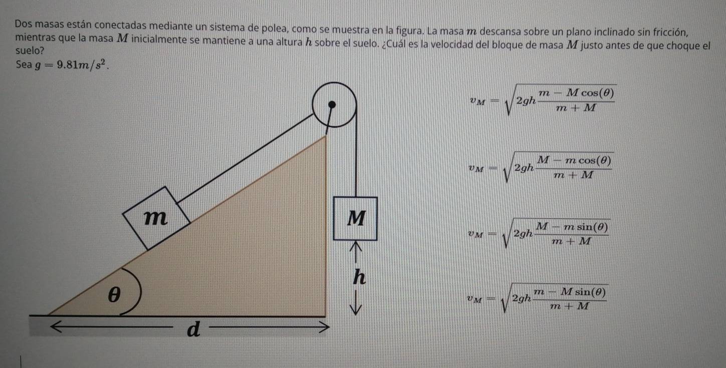 Dos masas están conectadas mediante un sistema de polea, como se muestra en la figura. La masa m descansa sobre un plano inclinado sin fricción,
mientras que la masa M inicialmente se mantiene a una altura sobre el suelo. ¿Cuál es la velocidad del bloque de masa M justo antes de que choque el
suelo?
Sea g=9.81m/s^2.
v_M=sqrt(2ghfrac m-Mcos (θ ))m+M
v_M=sqrt(2ghfrac M-mcos (θ ))m+M
τ M=sqrt(2ghfrac M-msin (θ ))m+M
v_M=sqrt(2ghfrac m-Msin (θ ))m+M